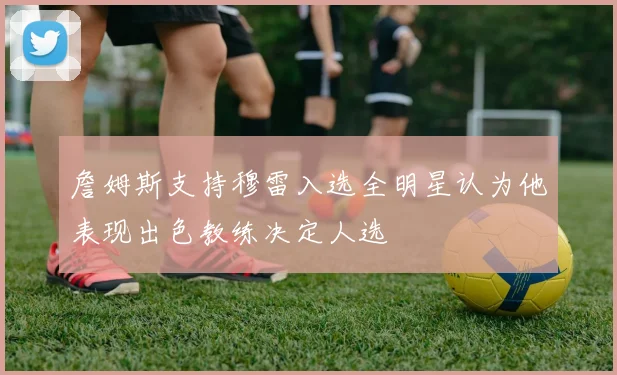 詹姆斯支持穆雷入选全明星认为他表现出色教练决定人选