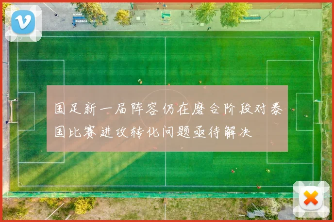 国足新一届阵容仍在磨合阶段对泰国比赛进攻转化问题亟待解决