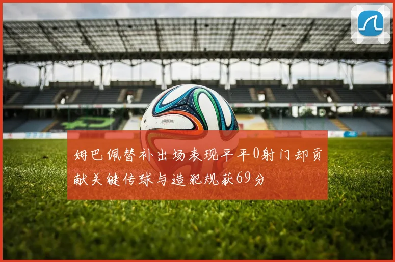 姆巴佩替补出场表现平平0射门却贡献关键传球与造犯规获69分