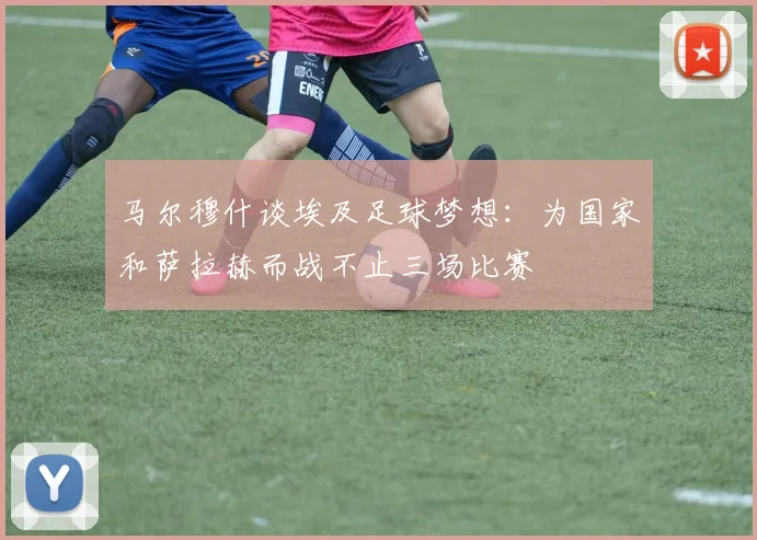 马尔穆什谈埃及足球梦想：为国家和萨拉赫而战不止三场比赛