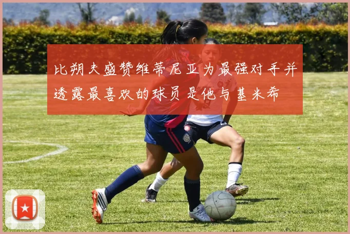 比朔夫盛赞维蒂尼亚为最强对手并透露最喜欢的球员是他与基米希