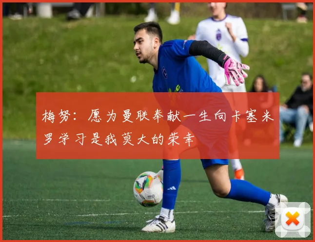 梅努：愿为曼联奉献一生向卡塞米罗学习是我莫大的荣幸