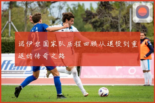 诺伊尔国家队历程回顾从退役到重返的传奇之路