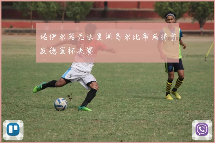 诺伊尔若无法复训乌尔比希或将首发德国杯决赛