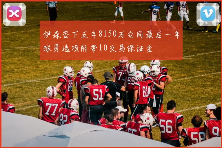 伊森签下五年8150万合同最后一年球员选项附带10交易保证金