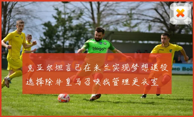 克亚尔坦言已在米兰实现梦想退役选择除非皇马召唤我管理更衣室