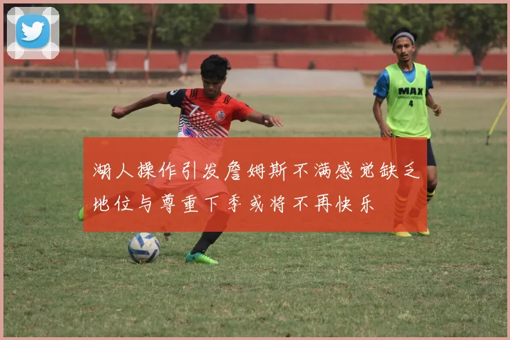 湖人操作引发詹姆斯不满感觉缺乏地位与尊重下季或将不再快乐