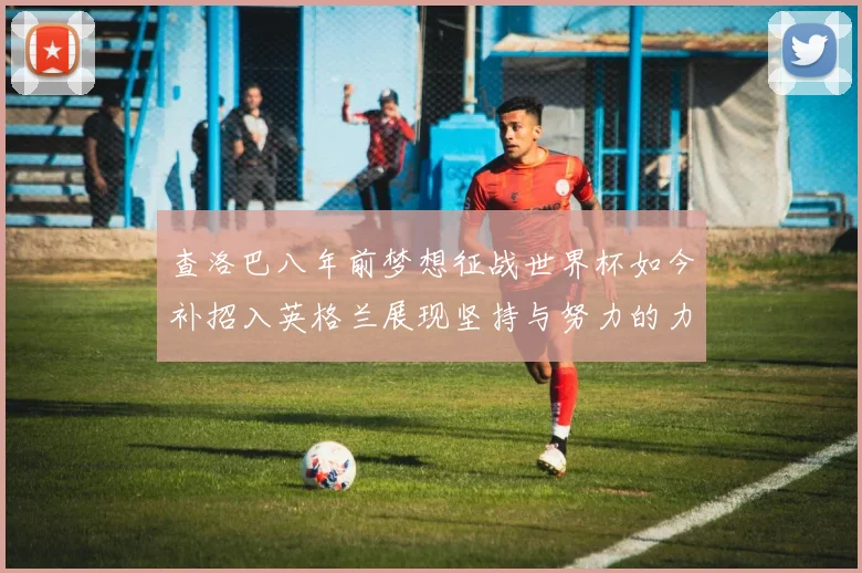 查洛巴八年前梦想征战世界杯如今补招入英格兰展现坚持与努力的力量