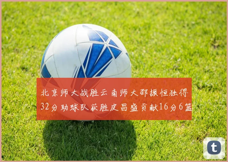 北京师大战胜云南师大邵振恒独得32分助球队获胜皮昌盛贡献16分6篮板5助攻
