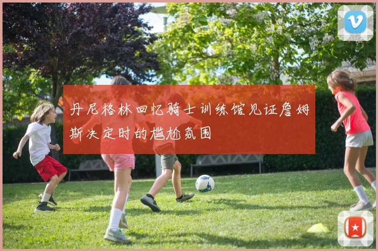 丹尼格林回忆骑士训练馆见证詹姆斯决定时的尴尬氛围