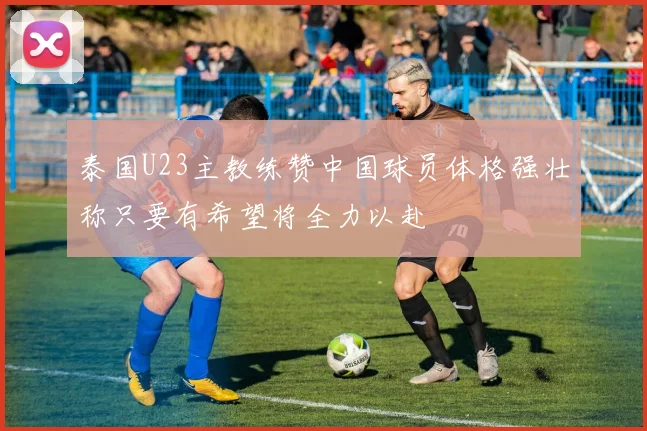 泰国U23主教练赞中国球员体格强壮称只要有希望将全力以赴