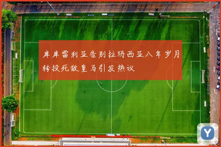 库库雷利亚告别拉玛西亚八年岁月转投死敌皇马引发热议