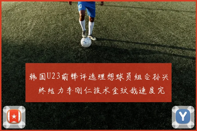 韩国U23前锋评选理想球员组合孙兴慜终结力李刚仁技术金玟哉速度完美融合