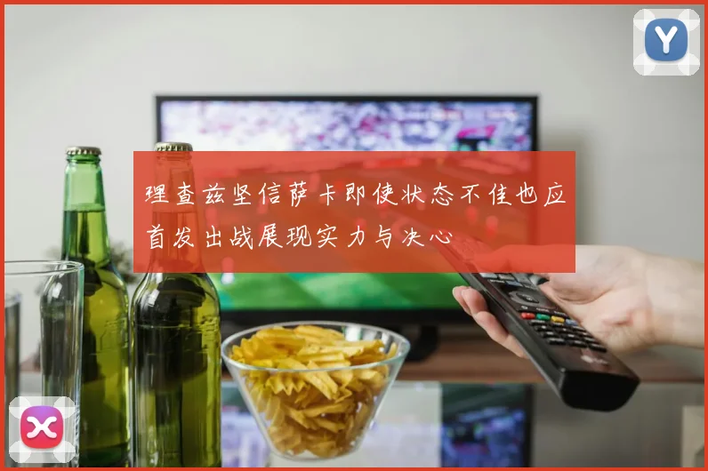 理查兹坚信萨卡即使状态不佳也应首发出战展现实力与决心