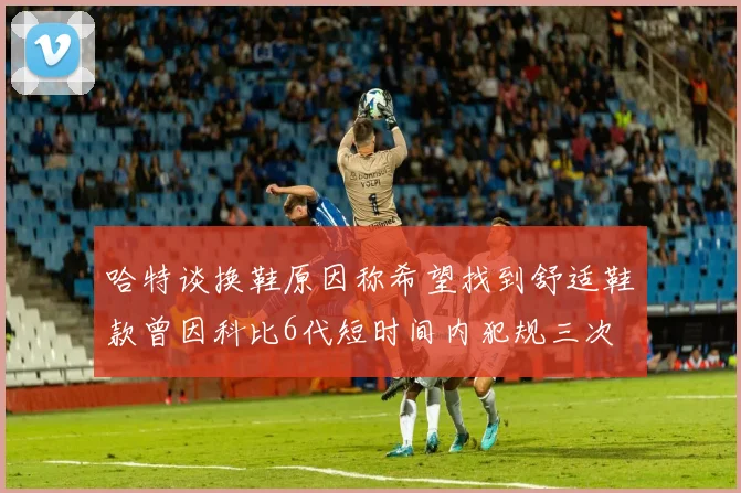 哈特谈换鞋原因称希望找到舒适鞋款曾因科比6代短时间内犯规三次