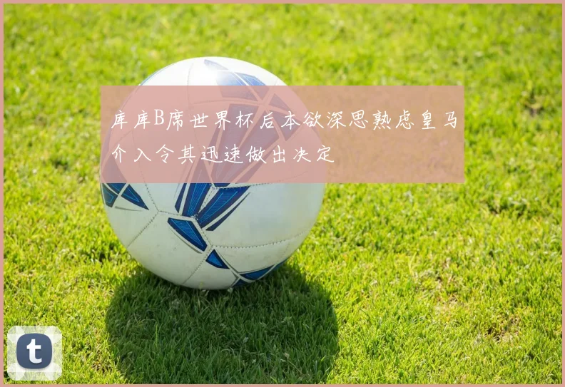 库库B席世界杯后本欲深思熟虑皇马介入令其迅速做出决定