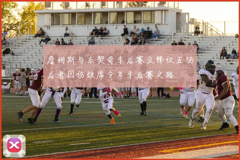 詹姆斯与东契奇季后赛交锋仅五场后者因伤缺席今年季后赛之路