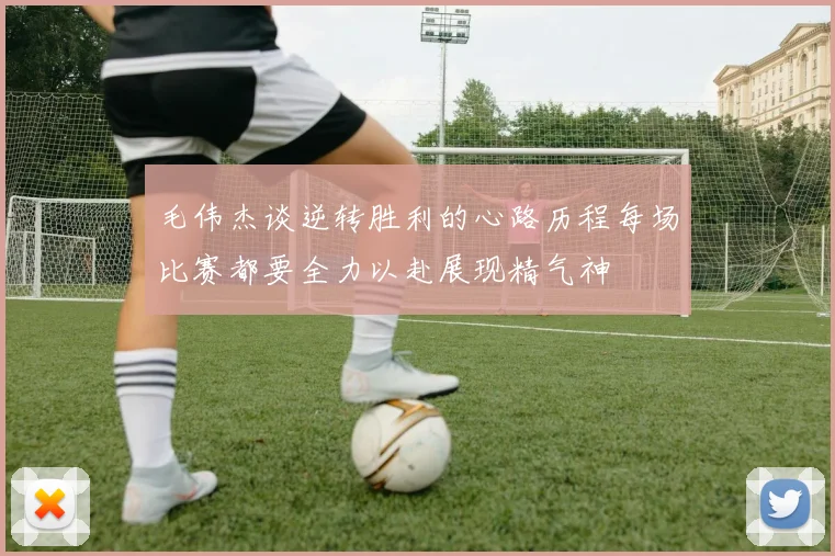 毛伟杰谈逆转胜利的心路历程每场比赛都要全力以赴展现精气神