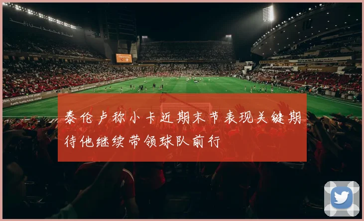 泰伦卢称小卡近期末节表现关键期待他继续带领球队前行