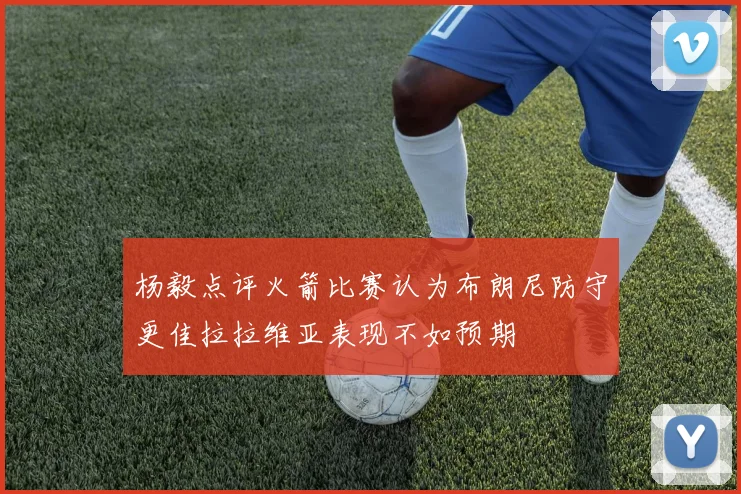 杨毅点评火箭比赛认为布朗尼防守更佳拉拉维亚表现不如预期