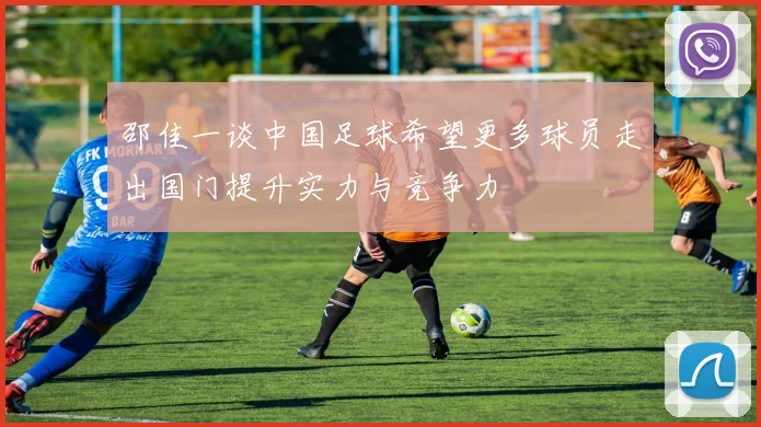 邵佳一谈中国足球希望更多球员走出国门提升实力与竞争力