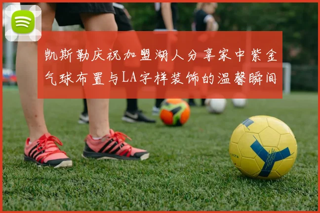 凯斯勒庆祝加盟湖人分享家中紫金气球布置与LA字样装饰的温馨瞬间