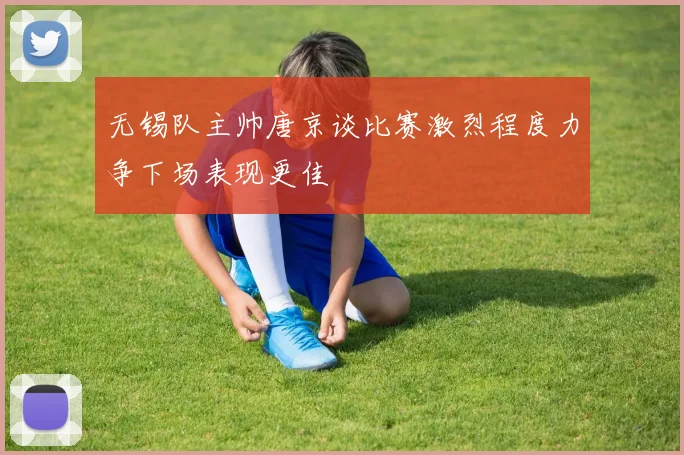 无锡队主帅唐京谈比赛激烈程度力争下场表现更佳